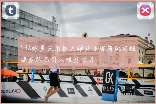 NBA球员采用拔火罐疗法缓解肌肉酸痛多队已引入理疗项目