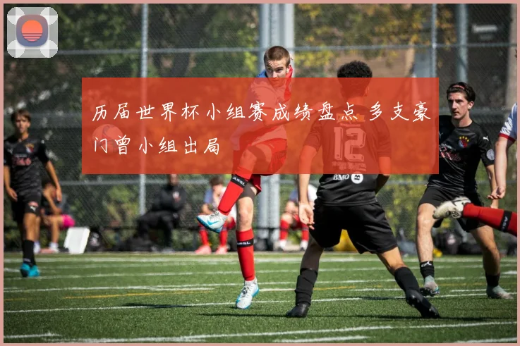 历届世界杯小组赛成绩盘点 多支豪门曾小组出局