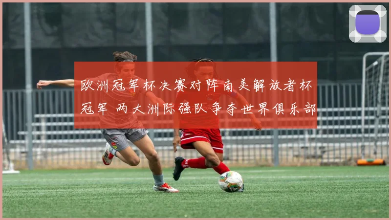 欧洲冠军杯决赛对阵南美解放者杯冠军 两大洲际强队争夺世界俱乐部荣誉