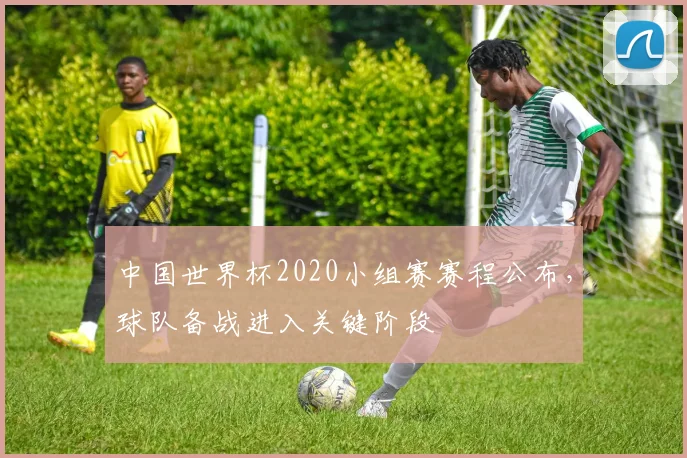中国世界杯2020小组赛赛程公布，球队备战进入关键阶段