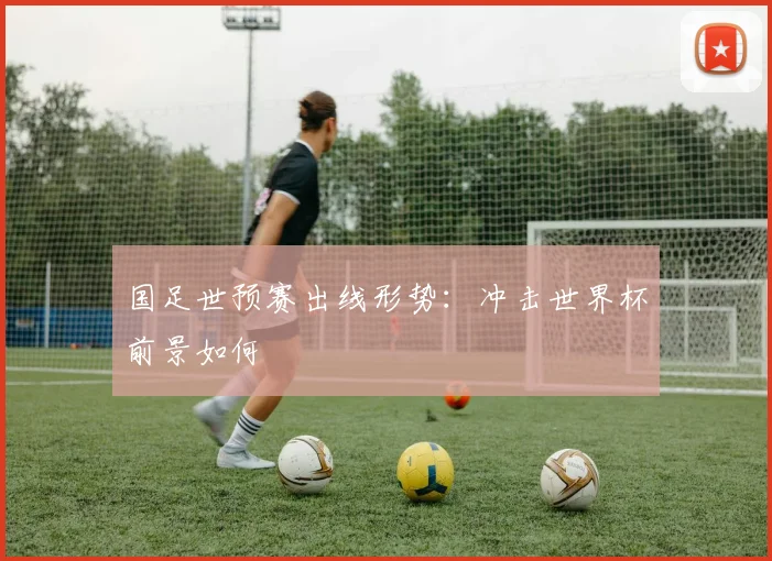 国足世预赛出线形势:冲击世界杯前景如何