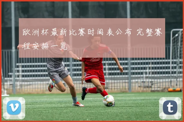 欧洲杯最新比赛时间表公布 完整赛程安排一览