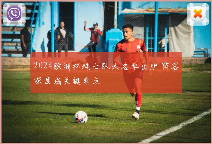 2024欧洲杯瑞士队大名单出炉 阵容深度成关键看点