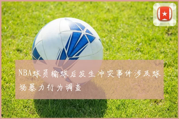 NBA球员输球后发生冲突事件涉及球场暴力行为调查