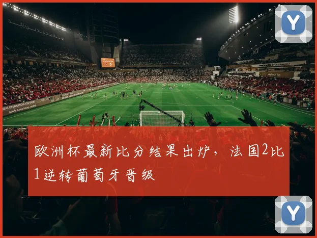 欧洲杯最新比分结果出炉,法国2比1逆转葡萄牙晋级