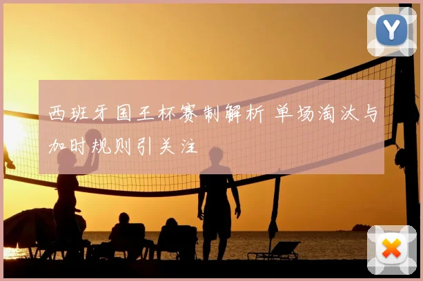 西班牙国王杯赛制解析 单场淘汰与加时规则引关注