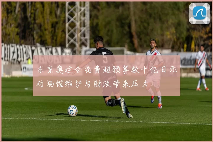 东京奥运会花费超预算数十亿日元对场馆维护与财政带来压力