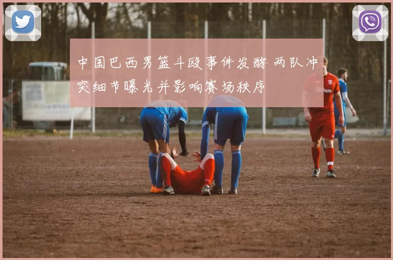 中国巴西男篮斗殴事件发酵 两队冲突细节曝光并影响赛场秩序
