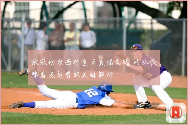 欧冠切尔西对皇马直播前瞻 两队交锋看点与晋级关键解析