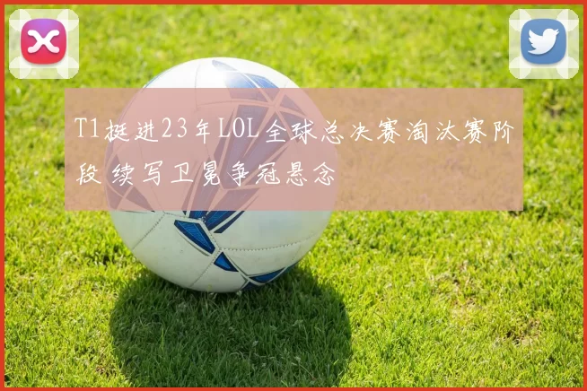T1挺进23年LOL全球总决赛淘汰赛阶段 续写卫冕争冠悬念