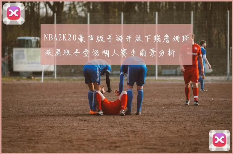 NBA2K20豪华版手游开放下载詹姆斯浓眉联手登场湖人赛季前景分析
