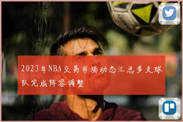 2023年NBA交易市场动态汇总多支球队完成阵容调整