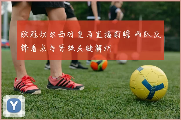欧冠切尔西对皇马直播前瞻 两队交锋看点与晋级关键解析