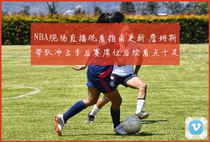 NBA现场直播观看指南更新 詹姆斯带队冲击季后赛席位后续看点十足