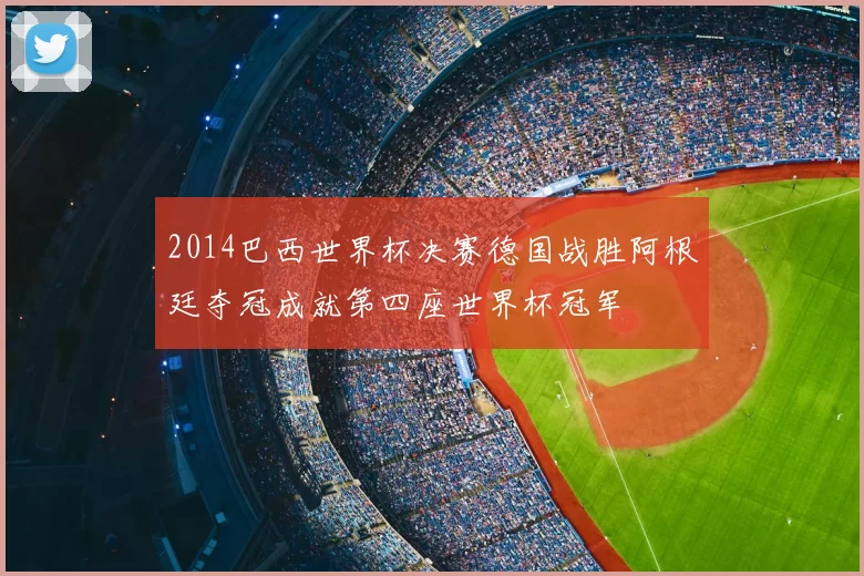 2014巴西世界杯决赛德国战胜阿根廷夺冠成就第四座世界杯冠军