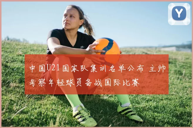 中国U21国家队集训名单公布 主帅考察年轻球员备战国际比赛