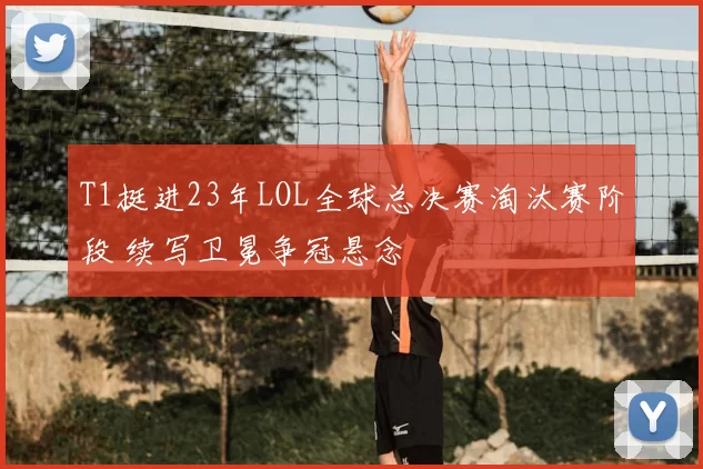 T1挺进23年LOL全球总决赛淘汰赛阶段 续写卫冕争冠悬念