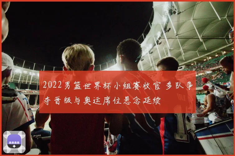 2022男篮世界杯小组赛收官 多队争夺晋级与奥运席位悬念延续