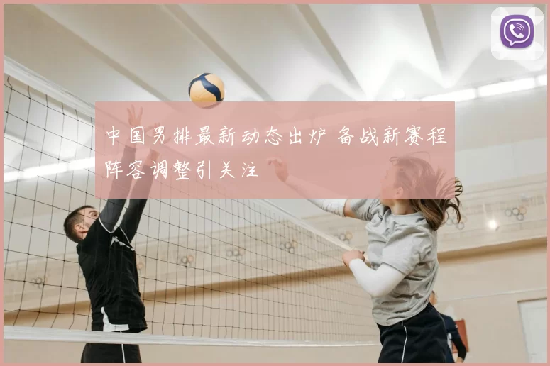 中国男排最新动态出炉 备战新赛程阵容调整引关注