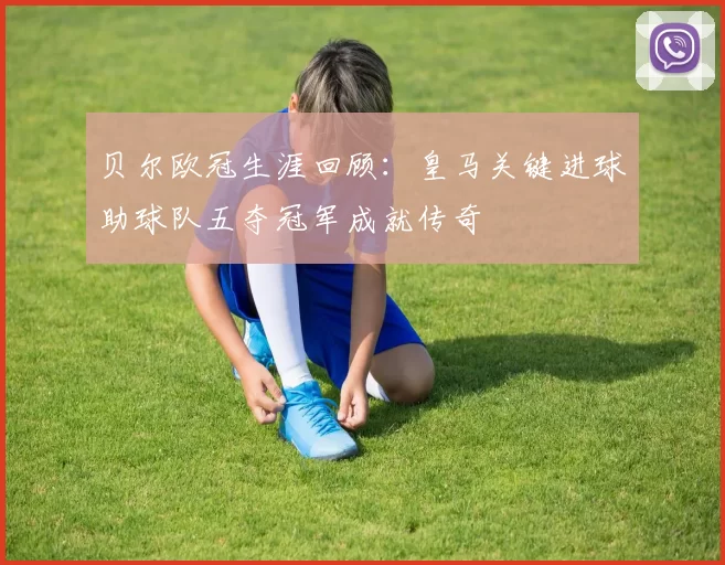 贝尔欧冠生涯回顾：皇马关键进球助球队五夺冠军成就传奇