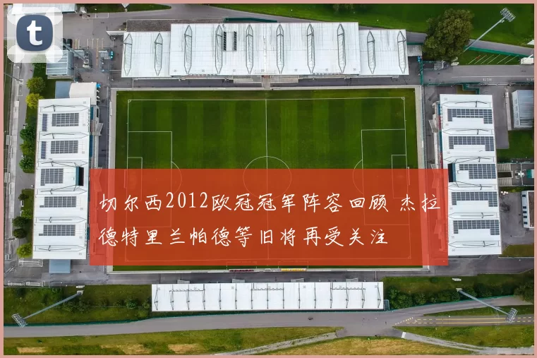 切尔西2012欧冠冠军阵容回顾 杰拉德特里兰帕德等旧将再受关注