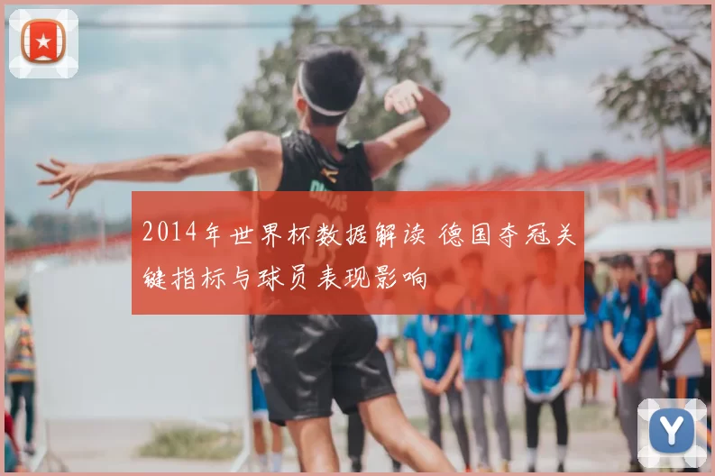 2014年世界杯数据解读 德国夺冠关键指标与球员表现影响
