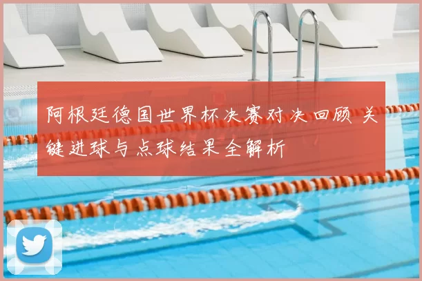 阿根廷德国世界杯决赛对决回顾 关键进球与点球结果全解析