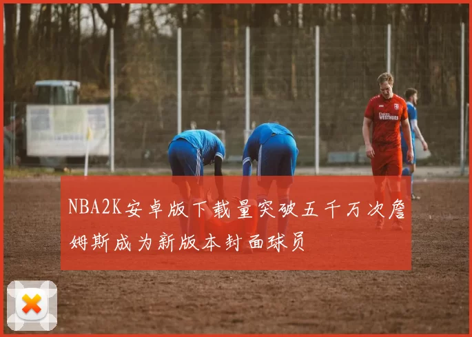 NBA2K安卓版下载量突破五千万次詹姆斯成为新版本封面球员