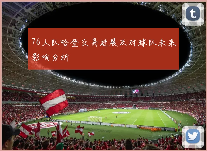 76人队哈登交易进展及对球队未来影响分析