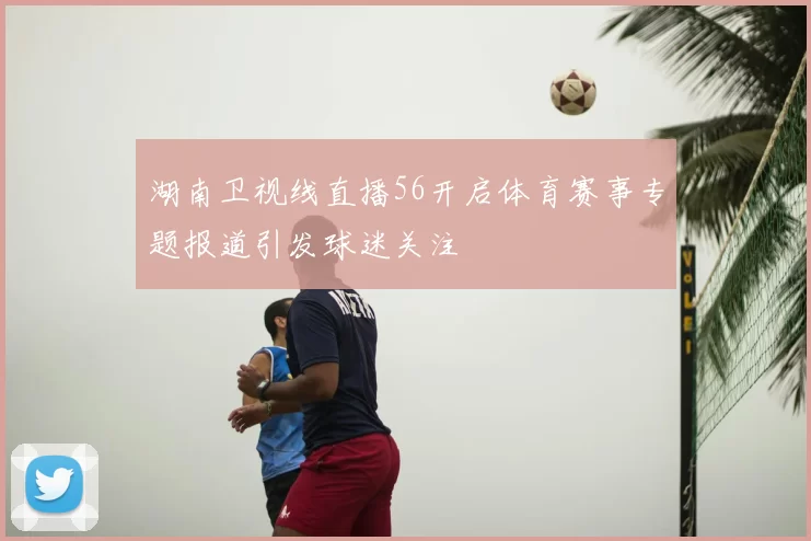湖南卫视线直播56开启体育赛事专题报道引发球迷关注