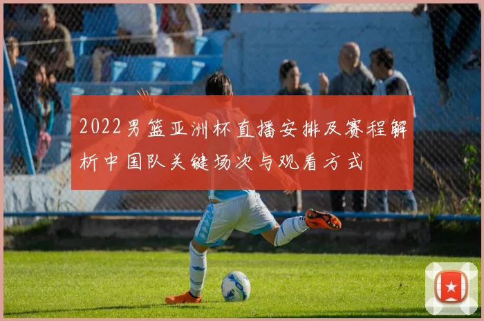 2022男篮亚洲杯直播安排及赛程解析中国队关键场次与观看方式