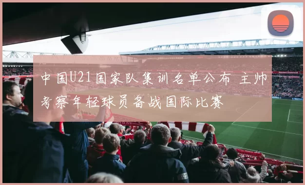 中国U21国家队集训名单公布 主帅考察年轻球员备战国际比赛