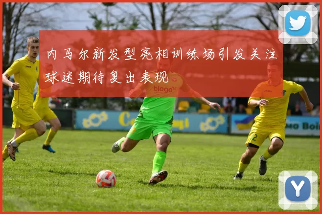 内马尔新发型亮相训练场引发关注球迷期待复出表现