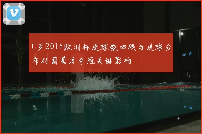 C罗2016欧洲杯进球数回顾与进球分布对葡萄牙夺冠关键影响