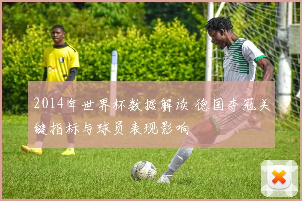 2014年世界杯数据解读 德国夺冠关键指标与球员表现影响
