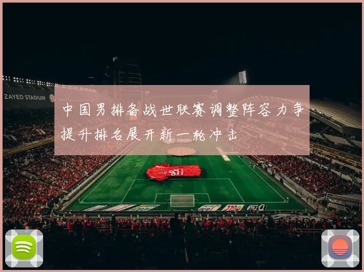中国男排备战世联赛调整阵容力争提升排名展开新一轮冲击