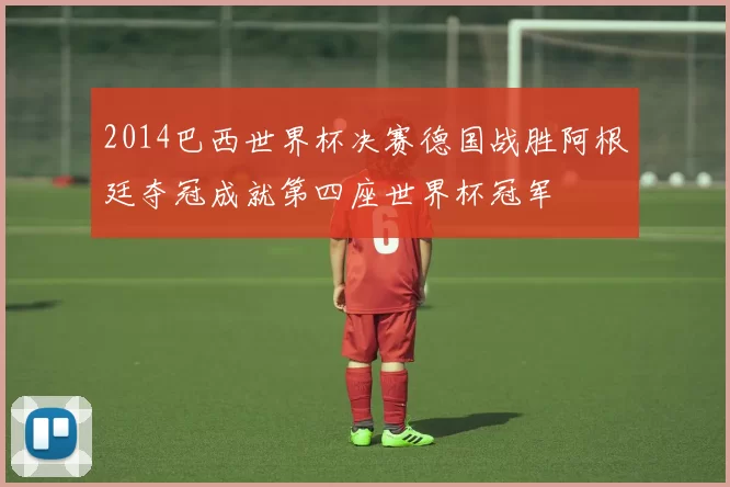 2014巴西世界杯决赛德国战胜阿根廷夺冠成就第四座世界杯冠军