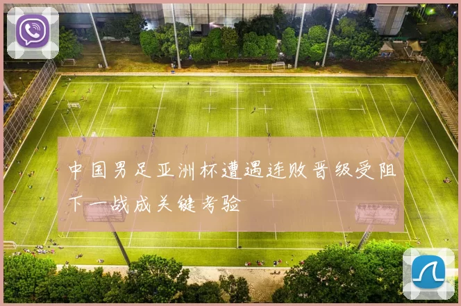中国男足亚洲杯遭遇连败晋级受阻下一战成关键考验