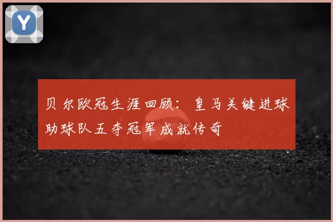 贝尔欧冠生涯回顾：皇马关键进球助球队五夺冠军成就传奇