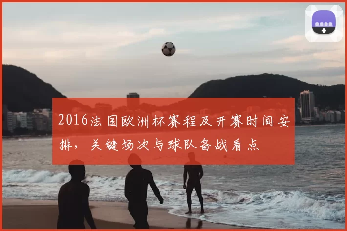 2016法国欧洲杯赛程及开赛时间安排，关键场次与球队备战看点