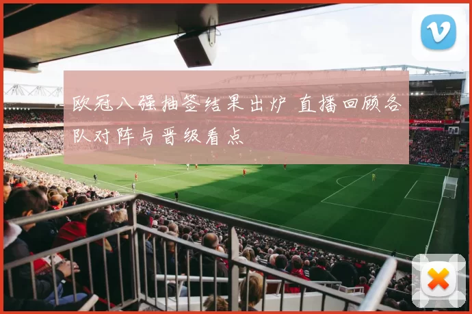 欧冠八强抽签结果出炉 直播回顾各队对阵与晋级看点