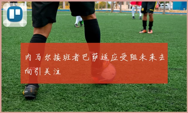 内马尔接班者巴萨适应受阻未来去向引关注