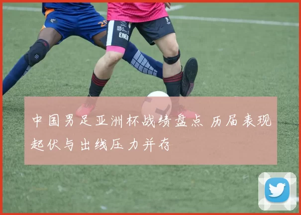 中国男足亚洲杯战绩盘点 历届表现起伏与出线压力并存