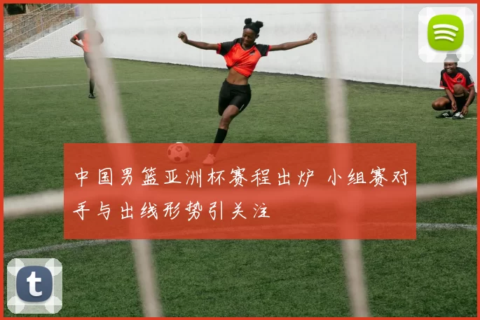 中国男篮亚洲杯赛程出炉 小组赛对手与出线形势引关注